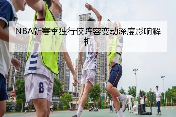 NBA新赛季独行侠阵容变动深度影响解析